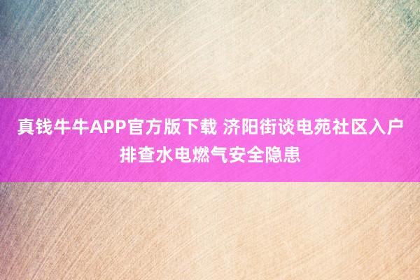 真钱牛牛APP官方版下载 济阳街谈电苑社区入户排查水电燃气安全隐患