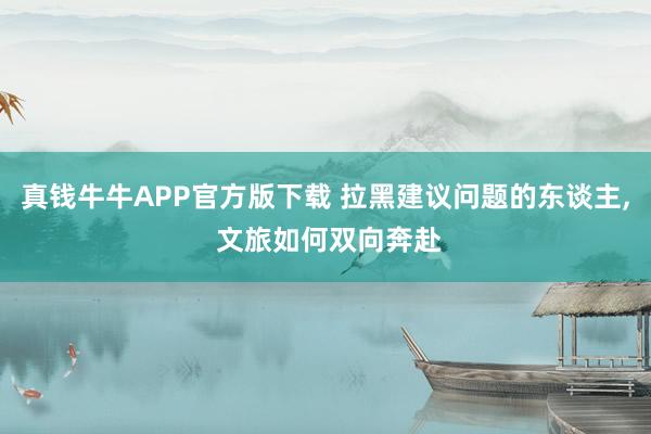 真钱牛牛APP官方版下载 拉黑建议问题的东谈主, 文旅如何双向奔赴