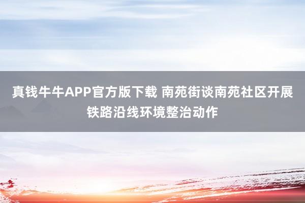 真钱牛牛APP官方版下载 南苑街谈南苑社区开展铁路沿线环境整治动作
