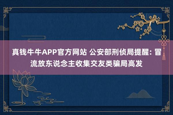 真钱牛牛APP官方网站 公安部刑侦局提醒: 冒流放东说念主收集交友类骗局高发