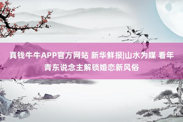 真钱牛牛APP官方网站 新华鲜报|山水为媒 看年青东说念主解锁婚恋新风俗