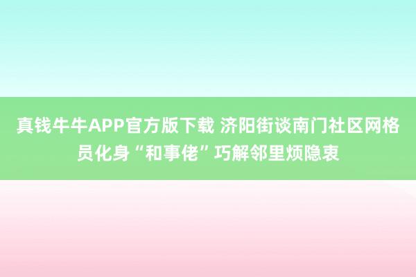 真钱牛牛APP官方版下载 济阳街谈南门社区网格员化身“和事佬”巧解邻里烦隐衷