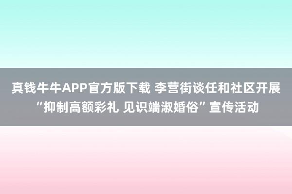 真钱牛牛APP官方版下载 李营街谈任和社区开展“抑制高额彩礼 见识端淑婚俗”宣传活动