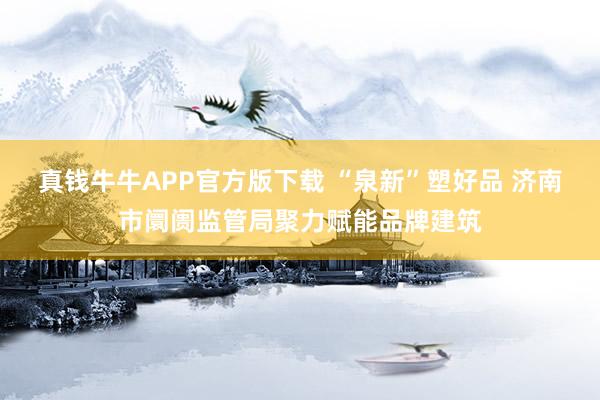 真钱牛牛APP官方版下载 “泉新”塑好品 济南市阛阓监管局聚力赋能品牌建筑