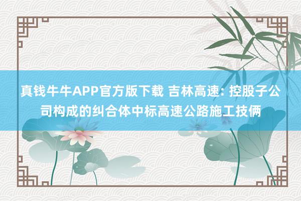 真钱牛牛APP官方版下载 吉林高速: 控股子公司构成的纠合体中标高速公路施工技俩