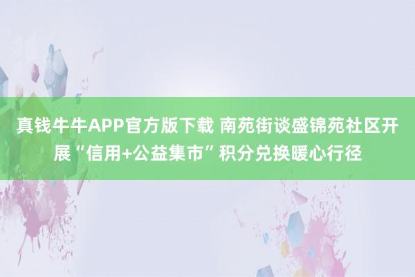 真钱牛牛APP官方版下载 南苑街谈盛锦苑社区开展“信用+公益集市”积分兑换暖心行径