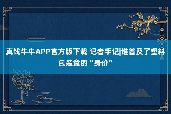 真钱牛牛APP官方版下载 记者手记|谁普及了塑料包装盒的“身价”