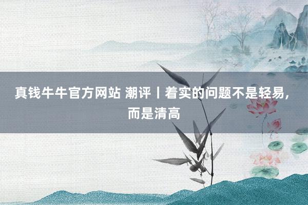 真钱牛牛官方网站 潮评丨着实的问题不是轻易, 而是清高