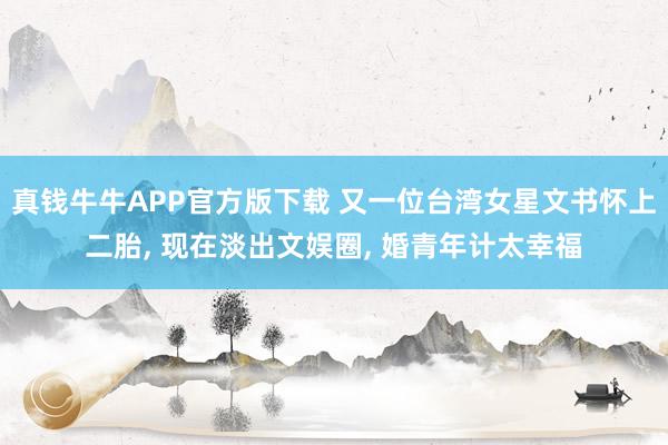 真钱牛牛APP官方版下载 又一位台湾女星文书怀上二胎, 现在淡出文娱圈, 婚青年计太幸福