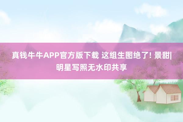 真钱牛牛APP官方版下载 这组生图绝了! 景甜|明星写照无水印共享