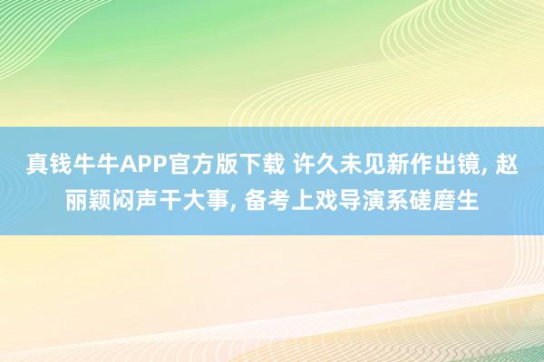 真钱牛牛APP官方版下载 许久未见新作出镜, 赵丽颖闷声干大事, 备考上戏导演系磋磨生