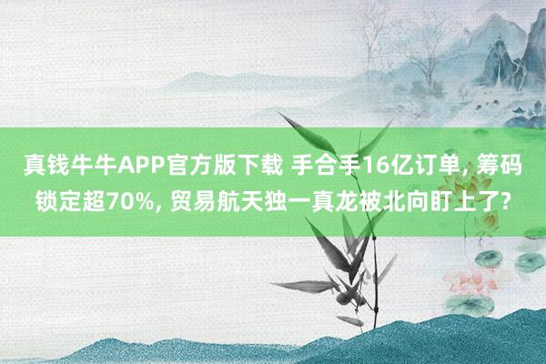 真钱牛牛APP官方版下载 手合手16亿订单, 筹码锁定超70%, 贸易航天独一真龙被北向盯上了?