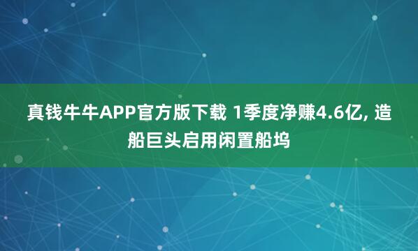 真钱牛牛APP官方版下载 1季度净赚4.6亿, 造船巨头启用闲置船坞