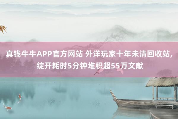 真钱牛牛APP官方网站 外洋玩家十年未清回收站， 绽开耗时5分钟堆积超55万文献