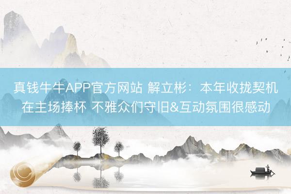 真钱牛牛APP官方网站 解立彬:本年收拢契机在主场捧杯 不雅众们守旧&互动氛围很感动