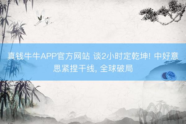 真钱牛牛APP官方网站 谈2小时定乾坤! 中好意思紧捏干线, 全球破局