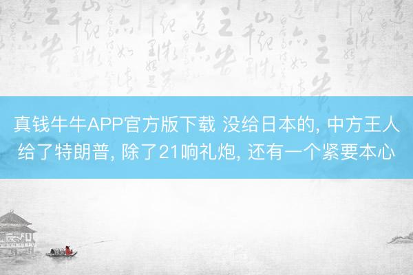 真钱牛牛APP官方版下载 没给日本的, 中方王人给了特朗普, 除了21响礼炮, 还有一个紧要本心