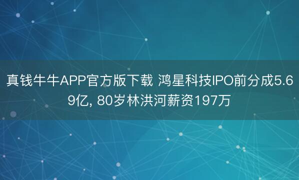 真钱牛牛APP官方版下载 鸿星科技IPO前分成5.69亿, 80岁林洪河薪资197万