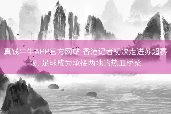 真钱牛牛APP官方网站 香港记者初次走进苏超赛场， 足球成为承接两地的热血桥梁