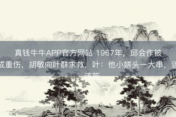 真钱牛牛APP官方网站 1967年,邱会作被打成重伤,胡敏向叶群求救,叶:他小姘头一大串,该死