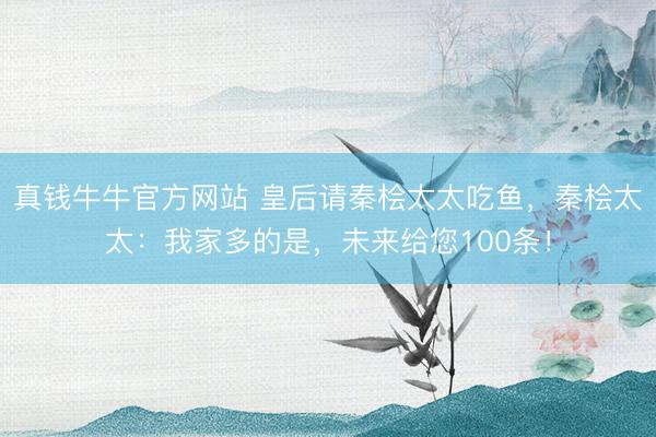 真钱牛牛官方网站 皇后请秦桧太太吃鱼,秦桧太太:我家多的是,未来给您100条!
