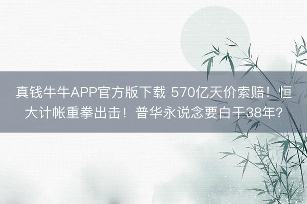 真钱牛牛APP官方版下载 570亿天价索赔!恒大计帐重拳出击!普华永说念要白干38年?