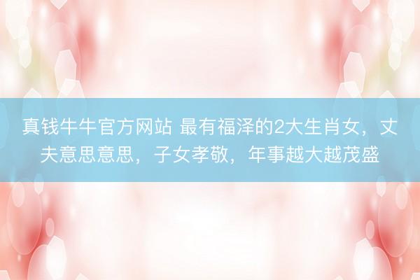 真钱牛牛官方网站 最有福泽的2大生肖女,丈夫意思意思,子女孝敬,年事越大越茂盛