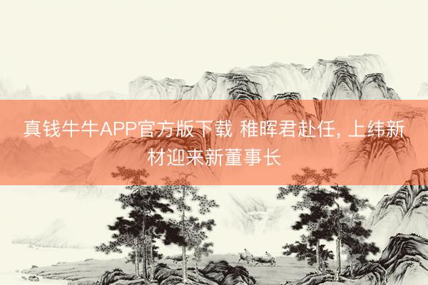 真钱牛牛APP官方版下载 稚晖君赴任, 上纬新材迎来新董事长