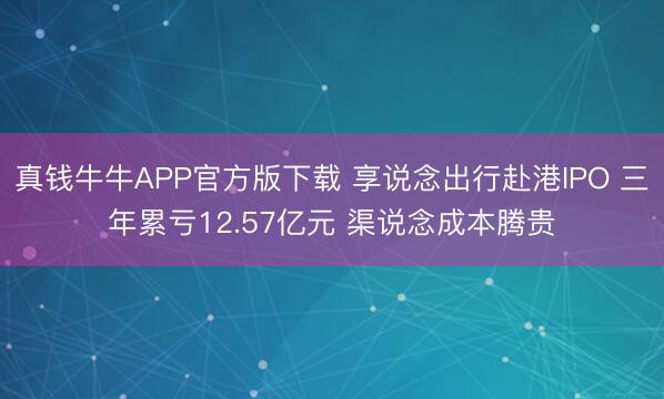真钱牛牛APP官方版下载 享说念出行赴港IPO 三年累亏12.57亿元 渠说念成本腾贵