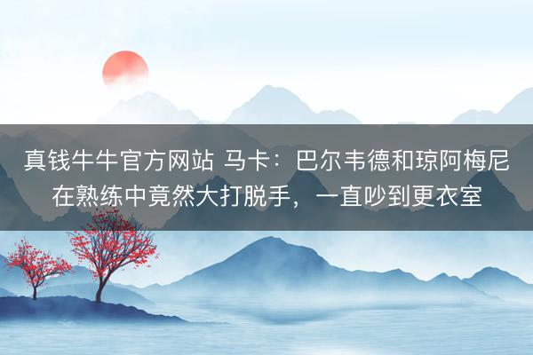 真钱牛牛官方网站 马卡：巴尔韦德和琼阿梅尼在熟练中竟然大打脱手，一直吵到更衣室