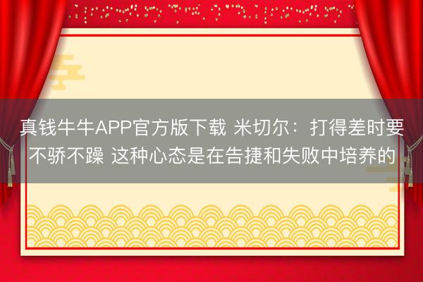 真钱牛牛APP官方版下载 米切尔:打得差时要不骄不躁 这种心态是在告捷和失败中培养的
