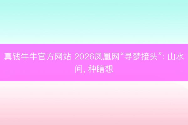 真钱牛牛官方网站 2026凤凰网“寻梦接头”: 山水间， 种瞎想