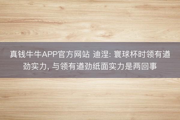 真钱牛牛APP官方网站 迪涅: 寰球杯时领有遒劲实力, 与领有遒劲纸面实力是两回事