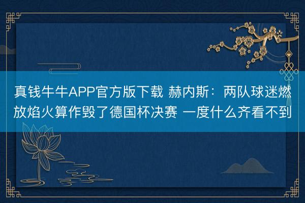 真钱牛牛APP官方版下载 赫内斯:两队球迷燃放焰火算作毁了德国杯决赛 一度什么齐看不到