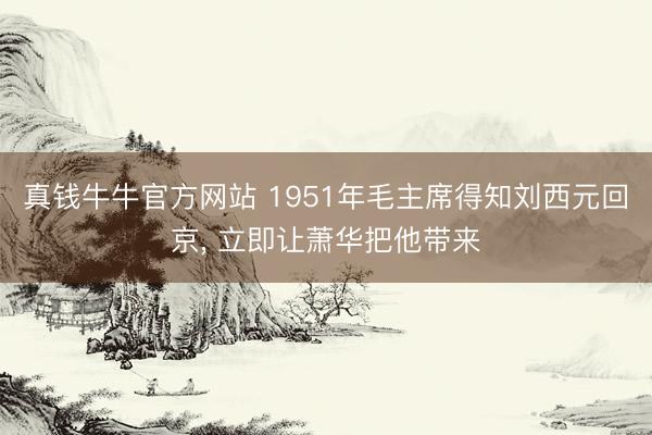 真钱牛牛官方网站 1951年毛主席得知刘西元回京, 立即让萧华把他带来