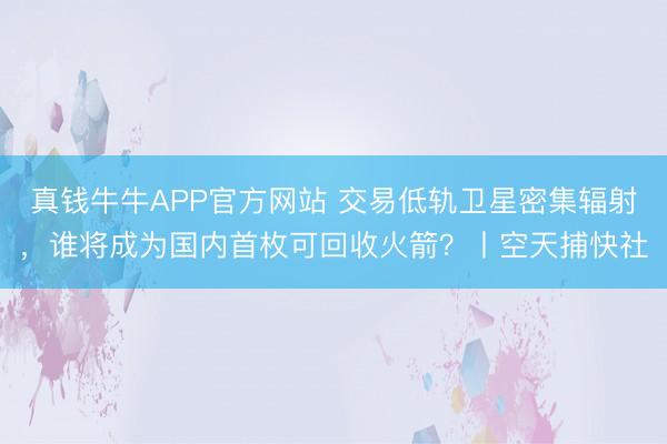 真钱牛牛APP官方网站 交易低轨卫星密集辐射,谁将成为国内首枚可回收火箭?丨空天捕快社