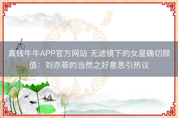 真钱牛牛APP官方网站 无滤镜下的女星确切颜值:刘亦菲的当然之好意思引热议