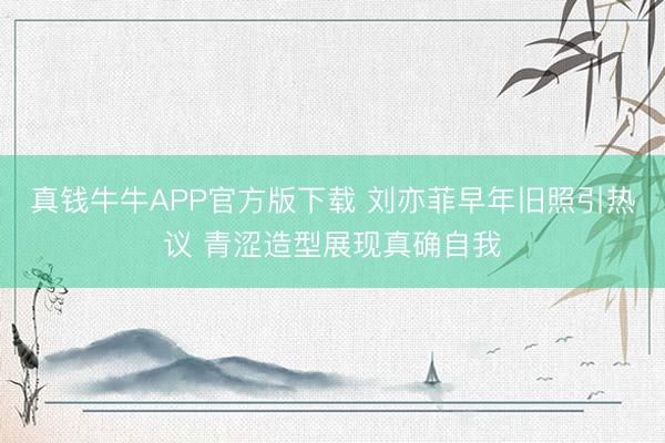 真钱牛牛APP官方版下载 刘亦菲早年旧照引热议 青涩造型展现真确自我