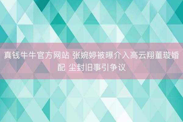 真钱牛牛官方网站 张婉婷被曝介入高云翔董璇婚配 尘封旧事引争议