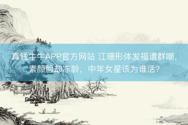 真钱牛牛APP官方网站 江珊形体发福遭群嘲,素颜脸却冻龄,中年女星该为谁活?