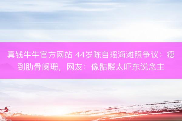 真钱牛牛官方网站 44岁陈自瑶海滩照争议:瘦到肋骨阑珊,网友:像骷髅太吓东说念主