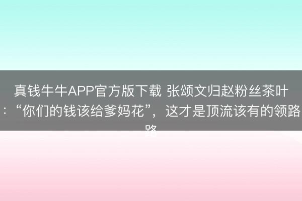 真钱牛牛APP官方版下载 张颂文归赵粉丝茶叶:“你们的钱该给爹妈花”,这才是顶流该有的领路