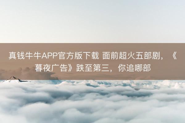 真钱牛牛APP官方版下载 面前超火五部剧,《暮夜广告》跌至第三,你追哪部