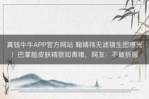 真钱牛牛APP官方网站 鞠婧祎无滤镜生图曝光!巴掌脸皮肤精致如青娥,网友:不敢折服