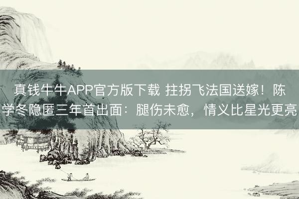 真钱牛牛APP官方版下载 拄拐飞法国送嫁!陈学冬隐匿三年首出面:腿伤未愈,情义比星光更亮