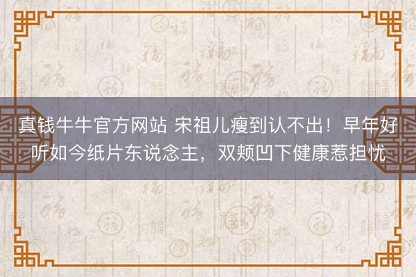 真钱牛牛官方网站 宋祖儿瘦到认不出!早年好听如今纸片东说念主,双颊凹下健康惹担忧