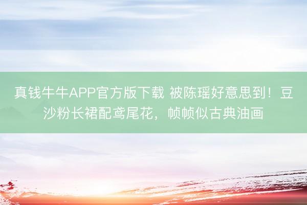 真钱牛牛APP官方版下载 被陈瑶好意思到!豆沙粉长裙配鸢尾花,帧帧似古典油画