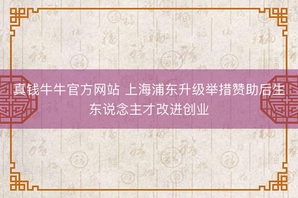 真钱牛牛官方网站 上海浦东升级举措赞助后生东说念主才改进创业