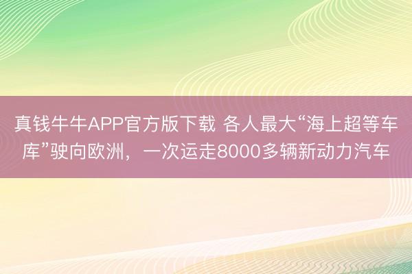 真钱牛牛APP官方版下载 各人最大“海上超等车库”驶向欧洲,一次运走8000多辆新动力汽车