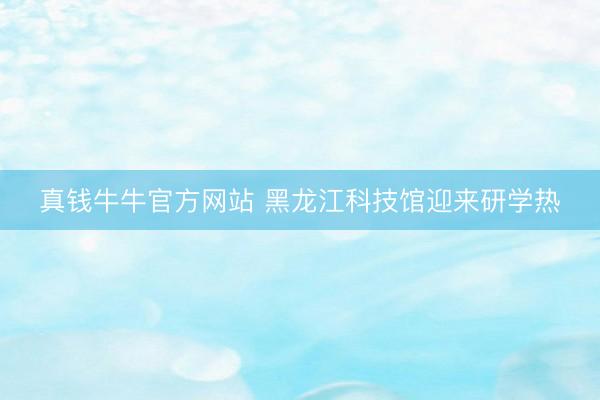 真钱牛牛官方网站 黑龙江科技馆迎来研学热